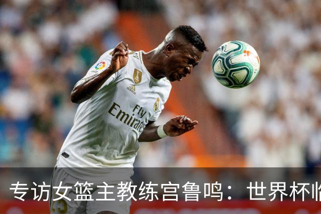 专访女篮主教练宫鲁鸣：世界杯临近，队伍正逐渐成形